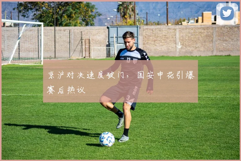 京沪对决速度破门，国安申花引爆赛后热议