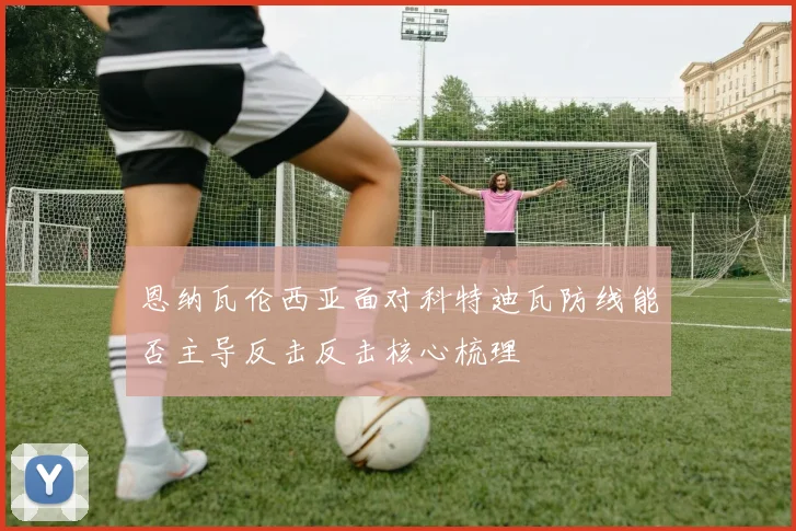 恩纳瓦伦西亚面对科特迪瓦防线能否主导反击反击核心梳理