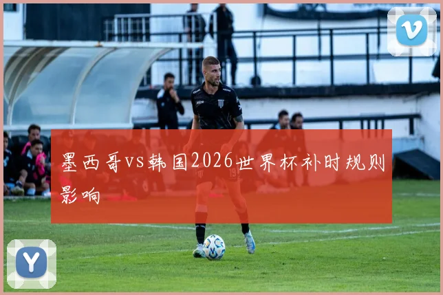 墨西哥vs韩国2026世界杯补时规则影响