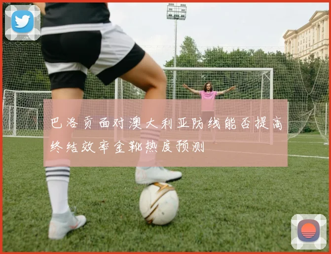 巴洛贡面对澳大利亚防线能否提高终结效率金靴热度预测