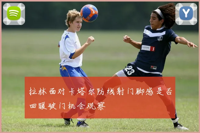 拉林面对卡塔尔防线射门脚感是否回暖破门机会观察