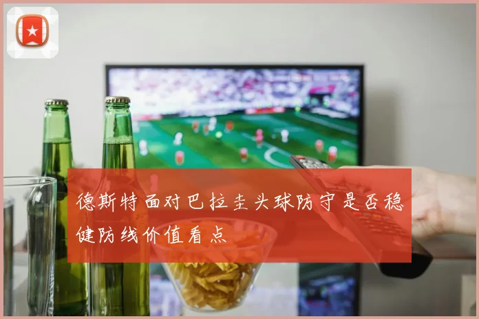 德斯特面对巴拉圭头球防守是否稳健防线价值看点