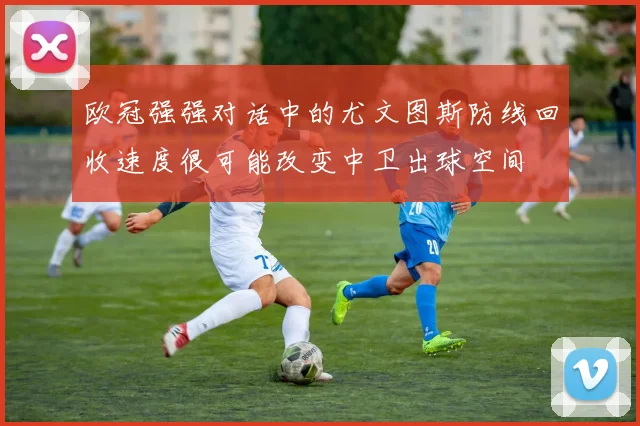欧冠强强对话中的尤文图斯防线回收速度很可能改变中卫出球空间