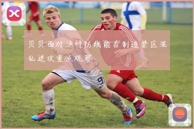 贝贝面对沙特防线能否制造禁区混乱进攻重点观察