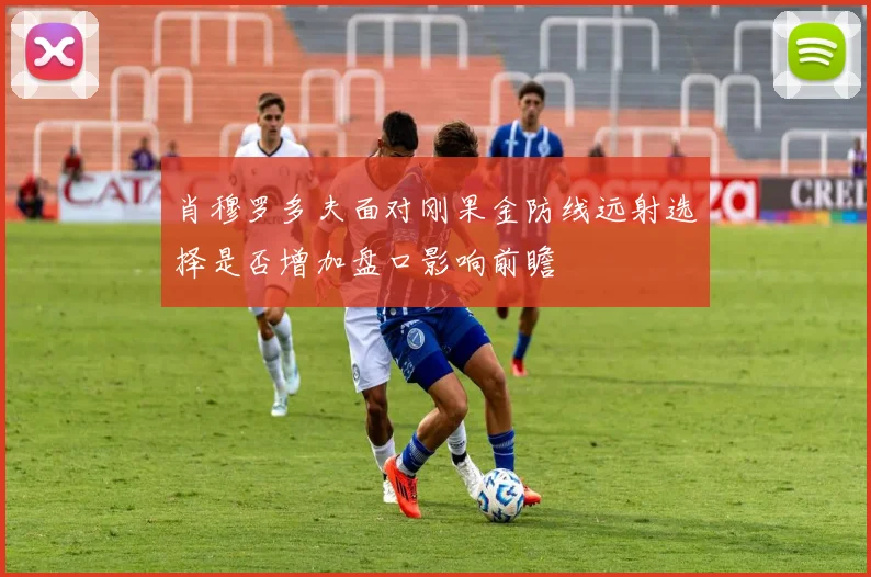 肖穆罗多夫面对刚果金防线远射选择是否增加盘口影响前瞻
