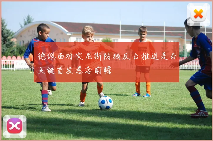 德佩面对突尼斯防线反击推进是否关键首发悬念前瞻