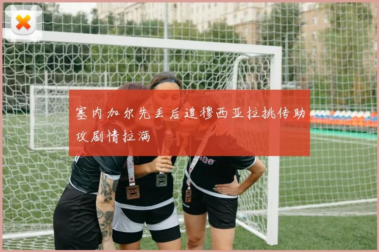 塞内加尔先丢后追穆西亚拉挑传助攻剧情拉满