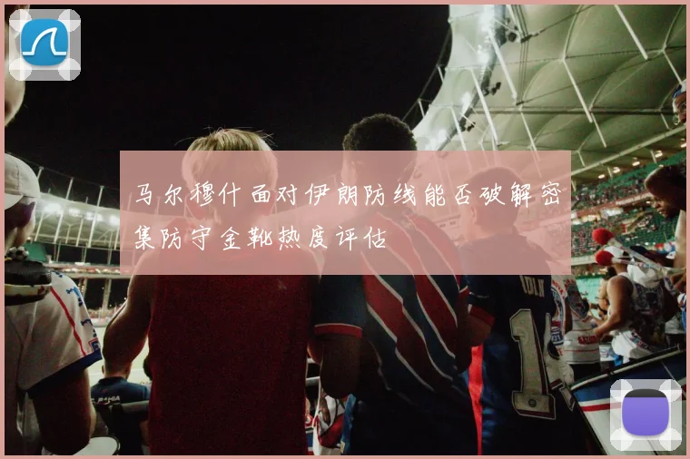 马尔穆什面对伊朗防线能否破解密集防守金靴热度评估