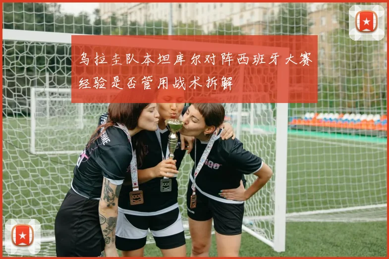 乌拉圭队本坦库尔对阵西班牙大赛经验是否管用战术拆解