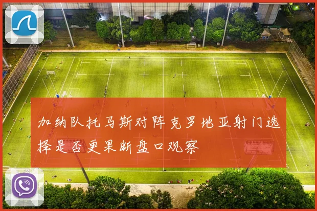 加纳队托马斯对阵克罗地亚射门选择是否更果断盘口观察