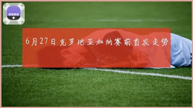 6月27日克罗地亚加纳赛前首发走势