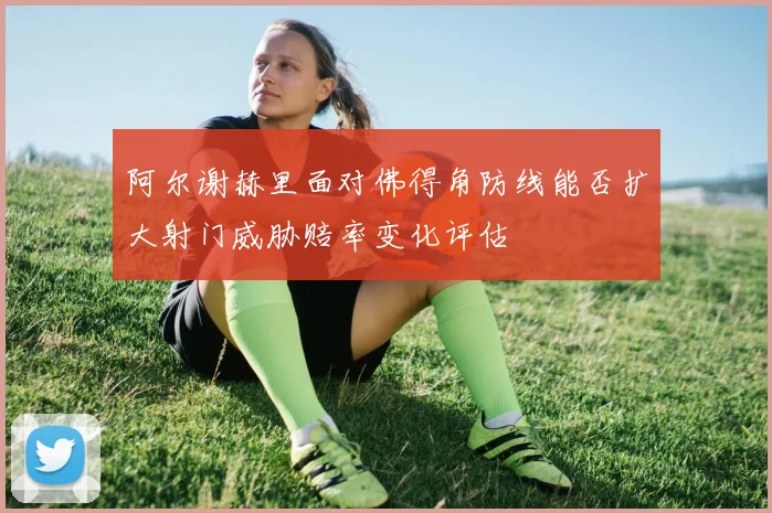 阿尔谢赫里面对佛得角防线能否扩大射门威胁赔率变化评估