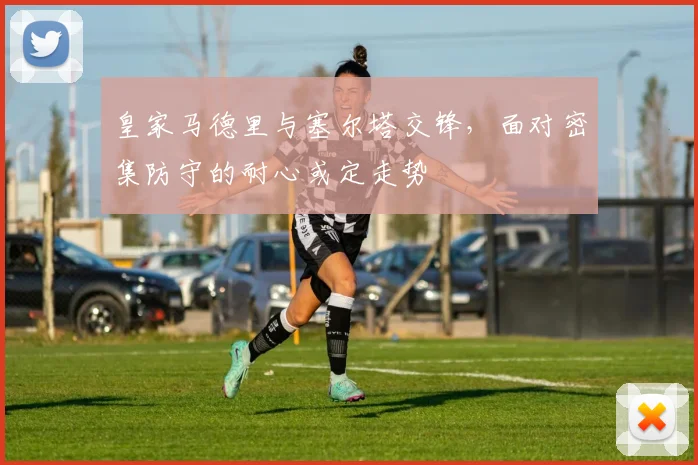 皇家马德里与塞尔塔交锋，面对密集防守的耐心或定走势