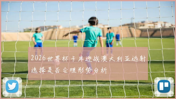 2026世界杯卡库迎战澳大利亚远射选择是否合理形势分析