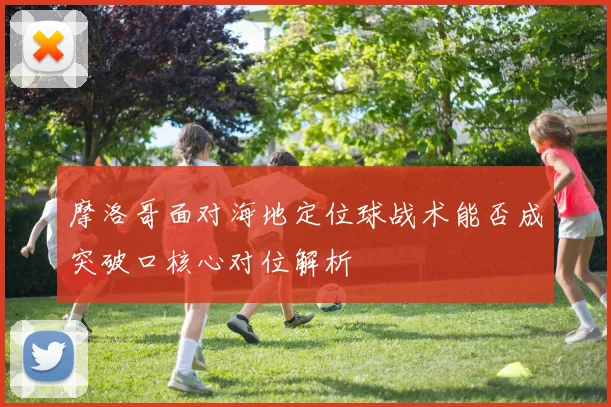 摩洛哥面对海地定位球战术能否成突破口核心对位解析