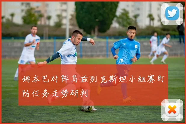 姆本巴对阵乌兹别克斯坦小组赛盯防任务走势研判