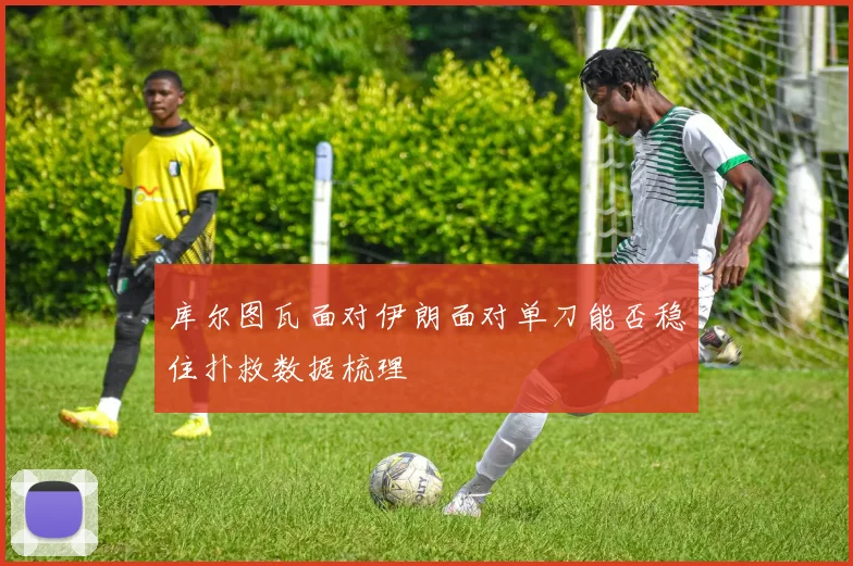 库尔图瓦面对伊朗面对单刀能否稳住扑救数据梳理