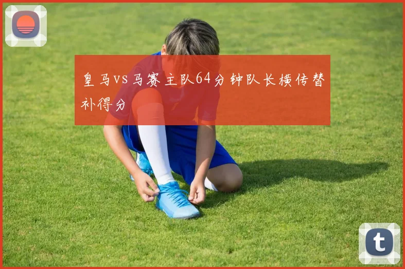皇马vs马赛主队64分钟队长横传替补得分