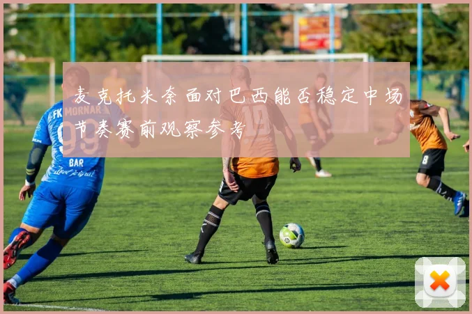 麦克托米奈面对巴西能否稳定中场节奏赛前观察参考