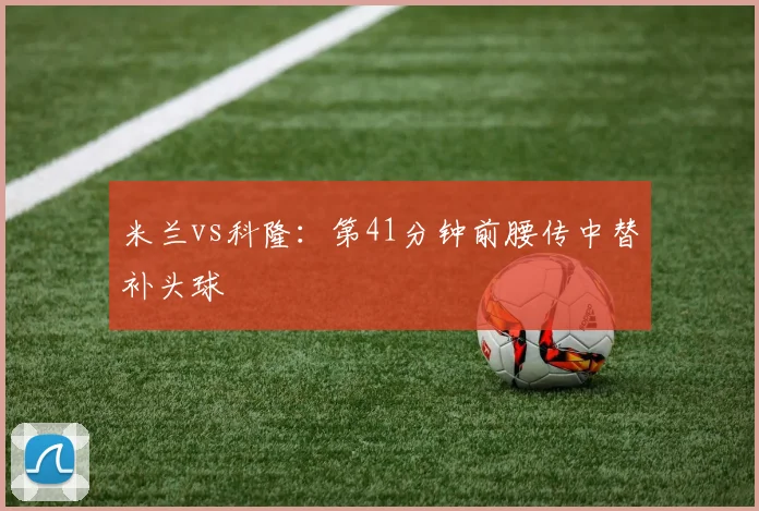 米兰vs科隆:第41分钟前腰传中替补头球