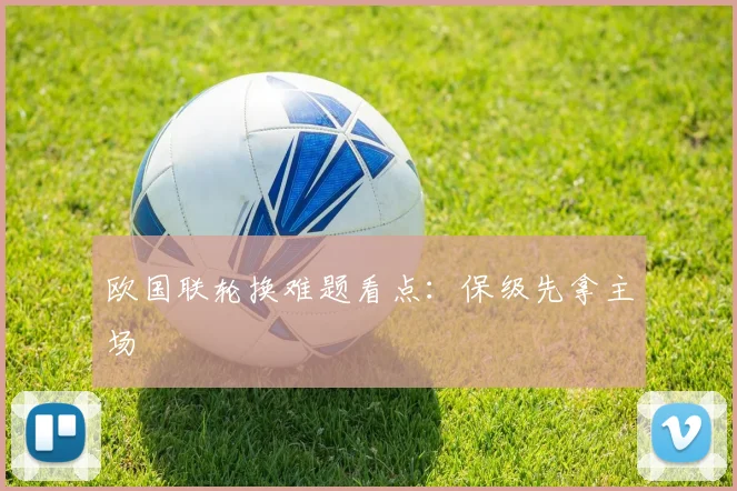 欧国联轮换难题看点：保级先拿主场