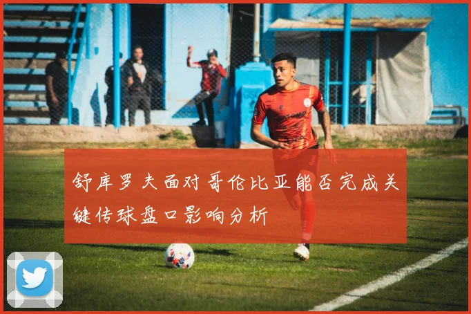 舒库罗夫面对哥伦比亚能否完成关键传球盘口影响分析
