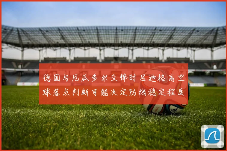 德国与厄瓜多尔交锋时吕迪格高空球落点判断可能决定防线稳定程度